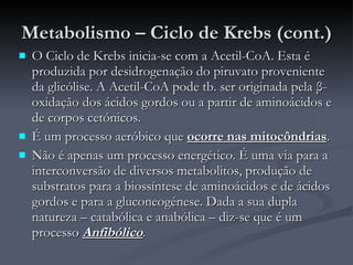 Metabolismo – Ciclo de Krebs (cont.) O Ciclo de Krebs inicia-se com a Acetil-CoA. Esta é produzida por desidrogenação do piruvato proveniente da glicólise. A Acetil-CoA pode tb. ser originada pela  β -oxidação dos ácidos gordos ou a partir de aminoácidos e de corpos cetónicos. É um processo aeróbico que  ocorre nas mitocôndrias . Não é apenas um processo energético. É uma via para a interconversão de diversos metabolitos, produção de substratos para a biossíntese de aminoácidos e de ácidos gordos e para a gluconeogénese. Dada a sua dupla natureza – catabólica e anabólica – diz-se que é um processo  Anfibólico . 