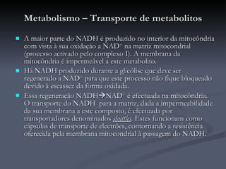 Metabolismo – Transporte de metabolitos A maior parte do NADH é produzido no interior da mitocôndria com vista à sua oxidação a NAD +  na matriz mitocondrial (processo activado pelo complexo I). A membrana da mitocôndria é impermeável a este metabolito. Há NADH produzido durante a glicólise que deve ser regenerado a NAD +  para que este processo não fique bloqueado devido à escassez da forma oxidada. Essa regeneração NADH  NAD +  é efectuada na mitocôndria. O transporte do NADH  para a matriz, dada a impermeabilidade da sua membrana a este composto, é efectuada por transportadores denominados  shuttles . Estes funcionam como cápsulas de transporte de electrões, contornando a resistência oferecida pela membrana mitocondrial à passagem do NADH. 