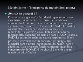 Metabolismo – Transporte de metabolitos (cont.) Shuttle  do glicerol-3P Duas enzimas glicerofosfato desidrogenase, uma no citoplsma e outra na face externa da membrana mitocondrial interior, trabalham conjuntamente para efectuar o transporte de electrões. O NADH transfere os seus electrões para o  dihidroxiacetona fosfato , reduzindo-o a  glicerol-3-fosfato . Este é reoxidado na mitocôndria, passando os seus e - s para o FAD +  (passa a FADH 2 ) entrando assim na cadeia respiratória. É um processo irreversível com consumo de energia mas essencial para a célula (regeneração do NAD +  para a glicólise). Este processo funciona mesmo quando a concentração de NADH no citosol é menor que na matriz da mitocôndria. 