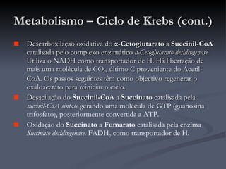 Metabolismo – Ciclo de Krebs (cont.) Descarboxilação oxidativa do  α -Cetoglutarato  a  Succinil-CoA  catalisada pelo complexo enzimático  α -Cetoglutarato desidrogenase.  Utiliza o NADH como transportador de H. Há libertação de mais uma molécula de CO 2 , último C proveniente do Acetil-CoA. Os passos seguintes têm como objectivo regenerar o oxaloacetato para reiniciar o ciclo. Desacilação do  Succinil-CoA  a  Succinato  catalisada pela  succinil-CoA sintase  gerando uma molécula de GTP (guanosina trifosfato), posteriormente convertida a ATP. Oxidação do  Succinato  a  Fumarato  catalisada pela enzima  Succinato desidrogenase . FADH 2  como transportador de H. 