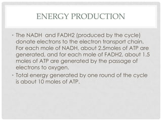 ENERGY PRODUCTION
• The NADH and FADH2 (produced by the cycle)
donate electrons to the electron transport chain.
For each mole of NADH, about 2.5moles of ATP are
generated, and for each mole of FADH2, about 1.5
moles of ATP are generated by the passage of
electrons to oxygen.
• Total energy generated by one round of the cycle
is about 10 moles of ATP.
 