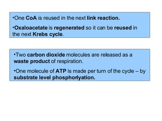 One  CoA  is reused in the next  link reaction. Oxaloacetate  is  regenerated  so it can be  reused  in the next  Krebs cycle .   Two  carbon dioxide  molecules are released as a  waste product  of respiration. One molecule of  ATP  is made per turn of the cycle – by  substrate level phosphorlyation. 