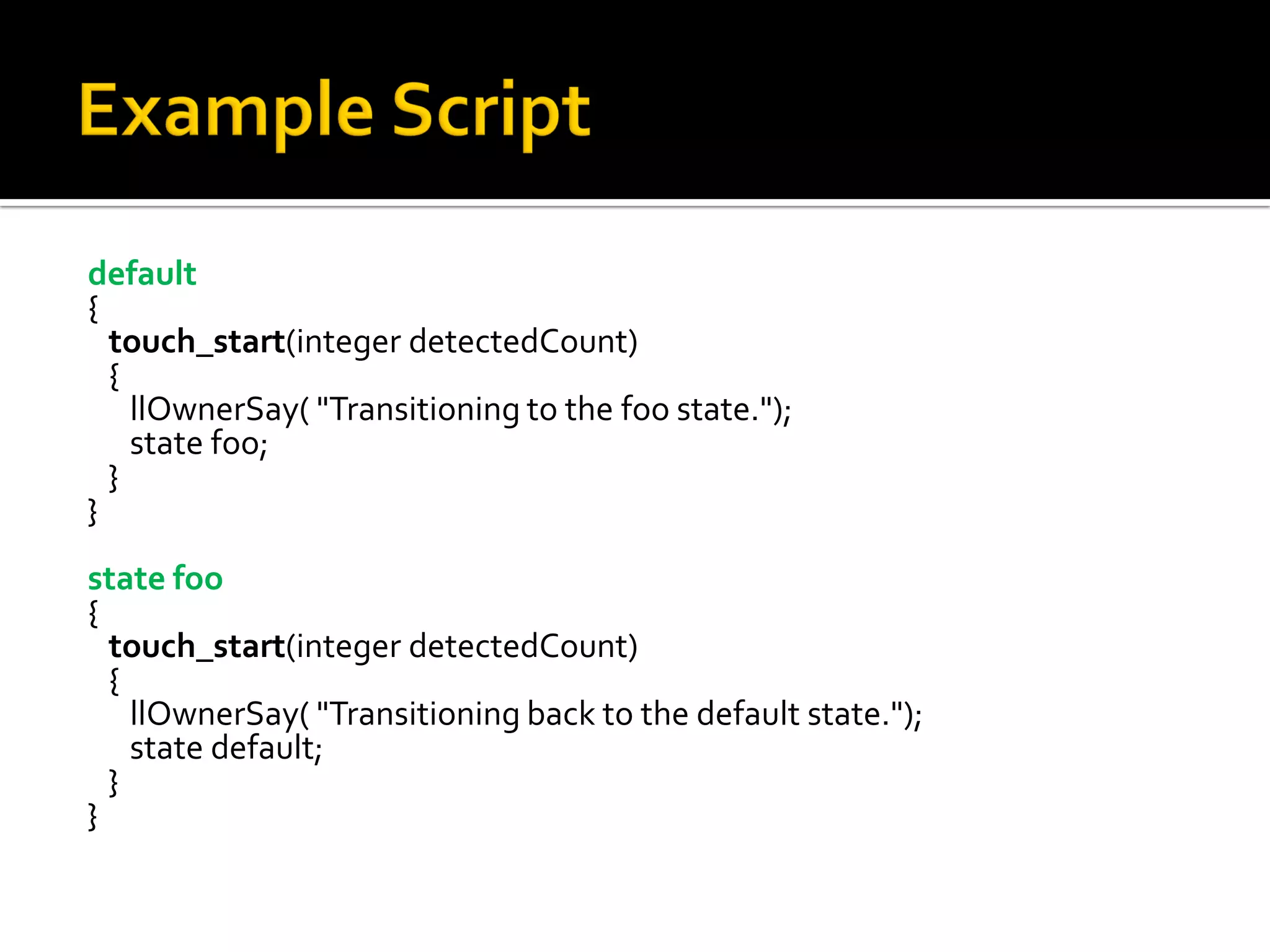 default
{
  touch_start(integer detectedCount)
  {
    llOwnerSay( "Transitioning to the foo state.");
    state foo;
  }
}
state foo
{
  touch_start(integer detectedCount)
  {
    llOwnerSay( "Transitioning back to the default state.");
    state default;
  }
}
 