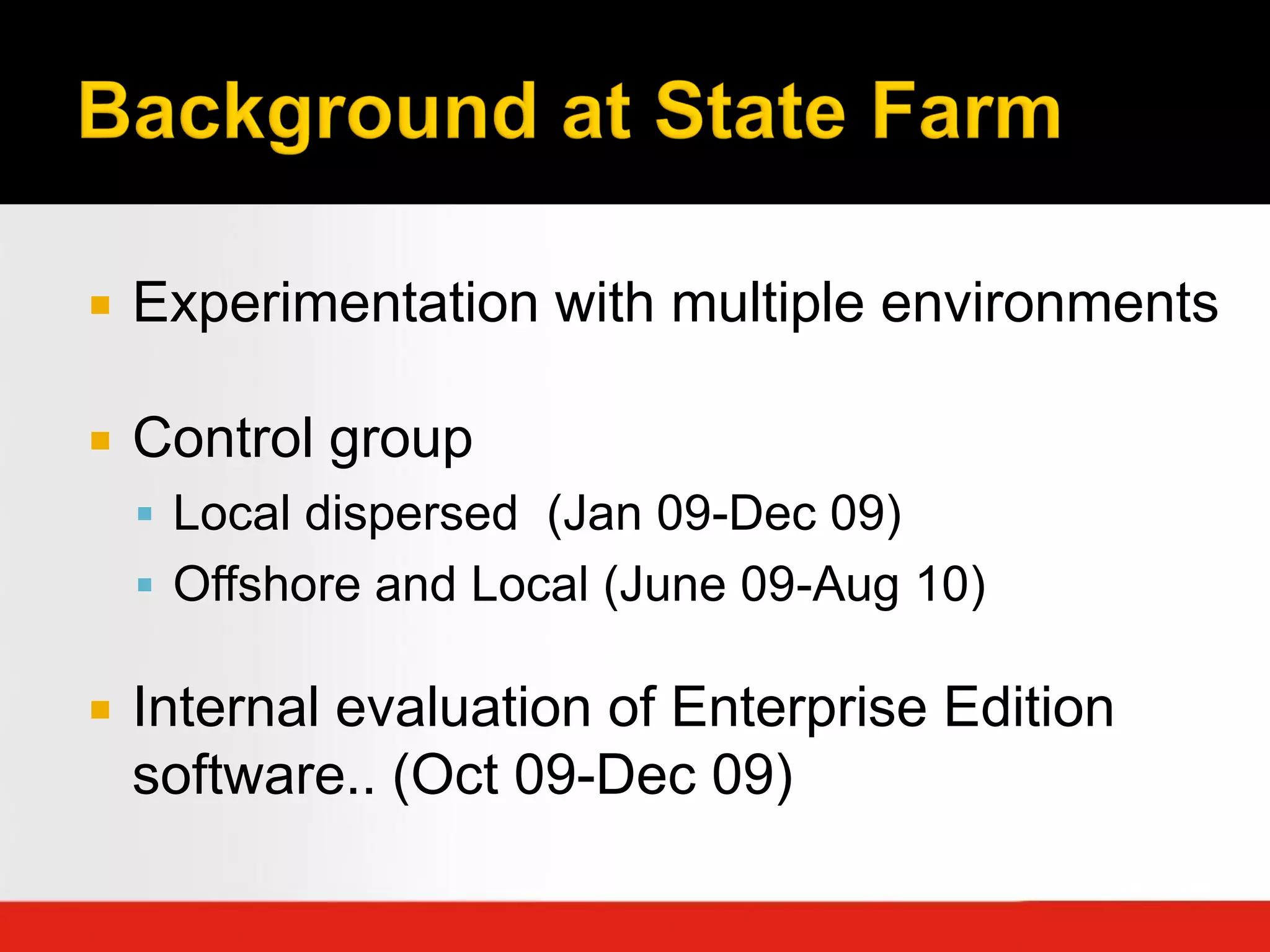    Experimentation with multiple environments

   Control group
     Local dispersed (Jan 09-Dec 09)
     Offshore and Local (June 09-Aug 10)

   Internal evaluation of Enterprise Edition
    software.. (Oct 09-Dec 09)
 
