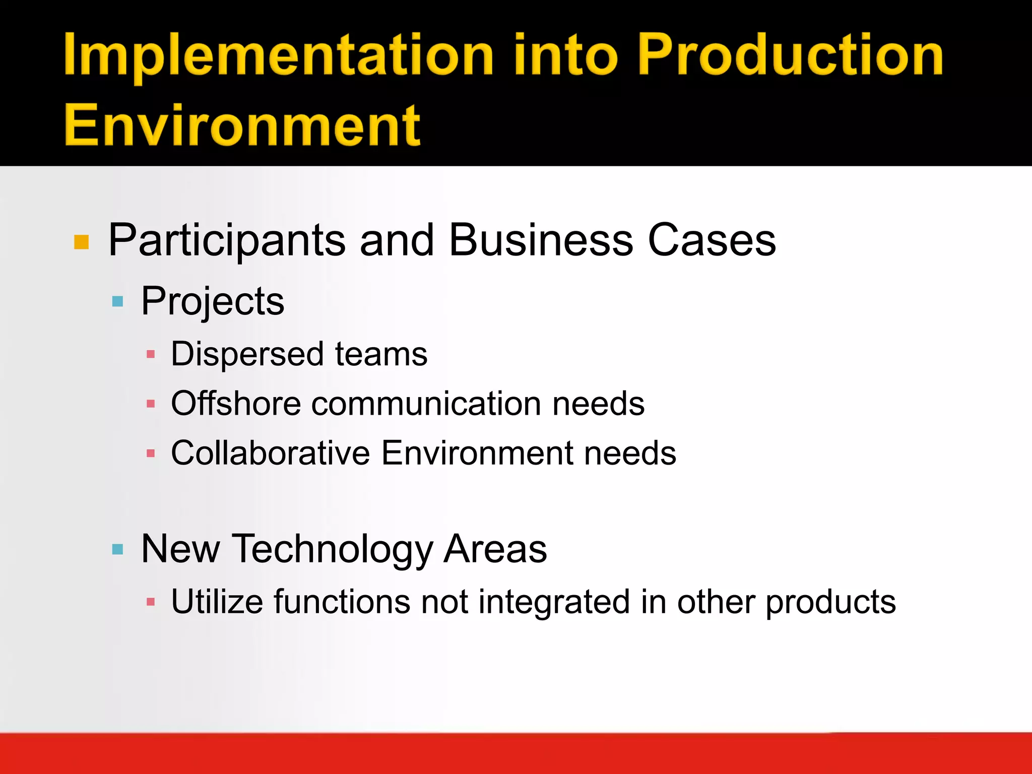    Participants and Business Cases
     Projects
      ▪ Dispersed teams
      ▪ Offshore communication needs
      ▪ Collaborative Environment needs

     New Technology Areas
      ▪ Utilize functions not integrated in other products
 
