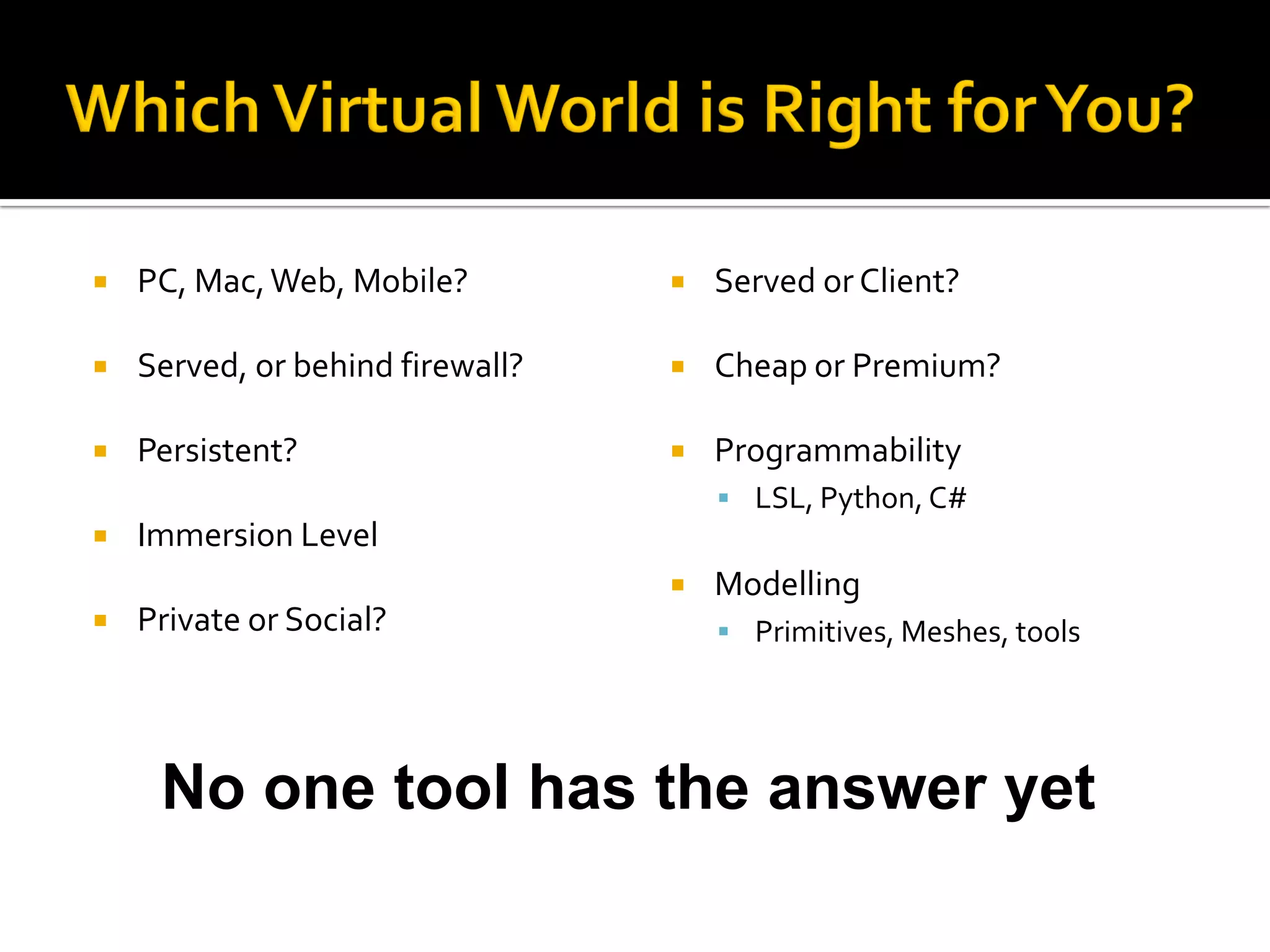    PC, Mac, Web, Mobile?            Served or Client?

   Served, or behind firewall?      Cheap or Premium?

   Persistent?                      Programmability
                                       LSL, Python, C#
   Immersion Level
                                     Modelling
   Private or Social?                 Primitives, Meshes, tools




     No one tool has the answer yet
 