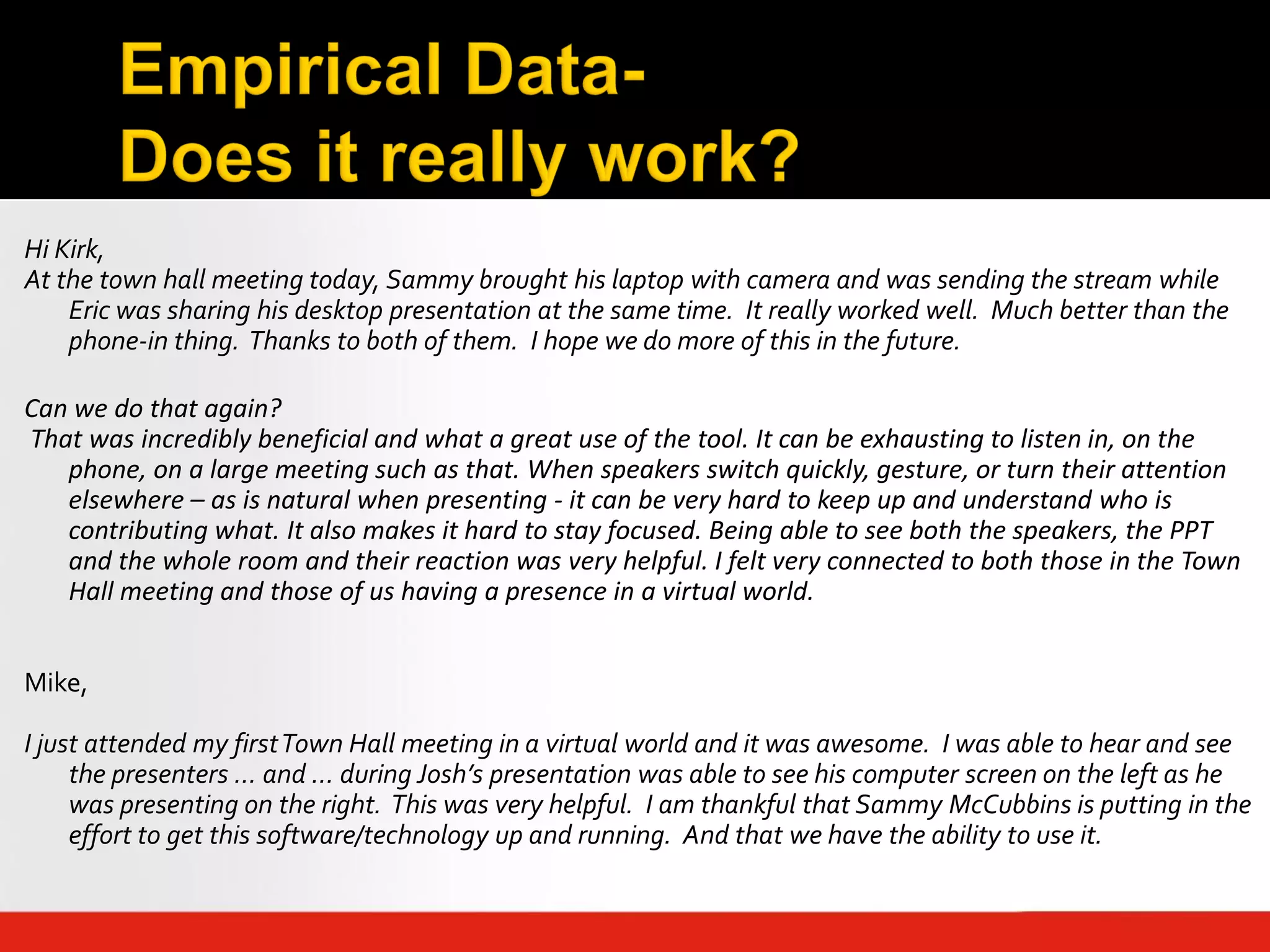 Hi Kirk,
At the town hall meeting today, Sammy brought his laptop with camera and was sending the stream while
    Eric was sharing his desktop presentation at the same time. It really worked well. Much better than the
    phone-in thing. Thanks to both of them. I hope we do more of this in the future.

Can we do that again?
That was incredibly beneficial and what a great use of the tool. It can be exhausting to listen in, on the
   phone, on a large meeting such as that. When speakers switch quickly, gesture, or turn their attention
   elsewhere – as is natural when presenting - it can be very hard to keep up and understand who is
   contributing what. It also makes it hard to stay focused. Being able to see both the speakers, the PPT
   and the whole room and their reaction was very helpful. I felt very connected to both those in the Town
   Hall meeting and those of us having a presence in a virtual world.


Mike,

I just attended my first Town Hall meeting in a virtual world and it was awesome. I was able to hear and see
     the presenters … and … during Josh’s presentation was able to see his computer screen on the left as he
     was presenting on the right. This was very helpful. I am thankful that Sammy McCubbins is putting in the
     effort to get this software/technology up and running. And that we have the ability to use it.
 
