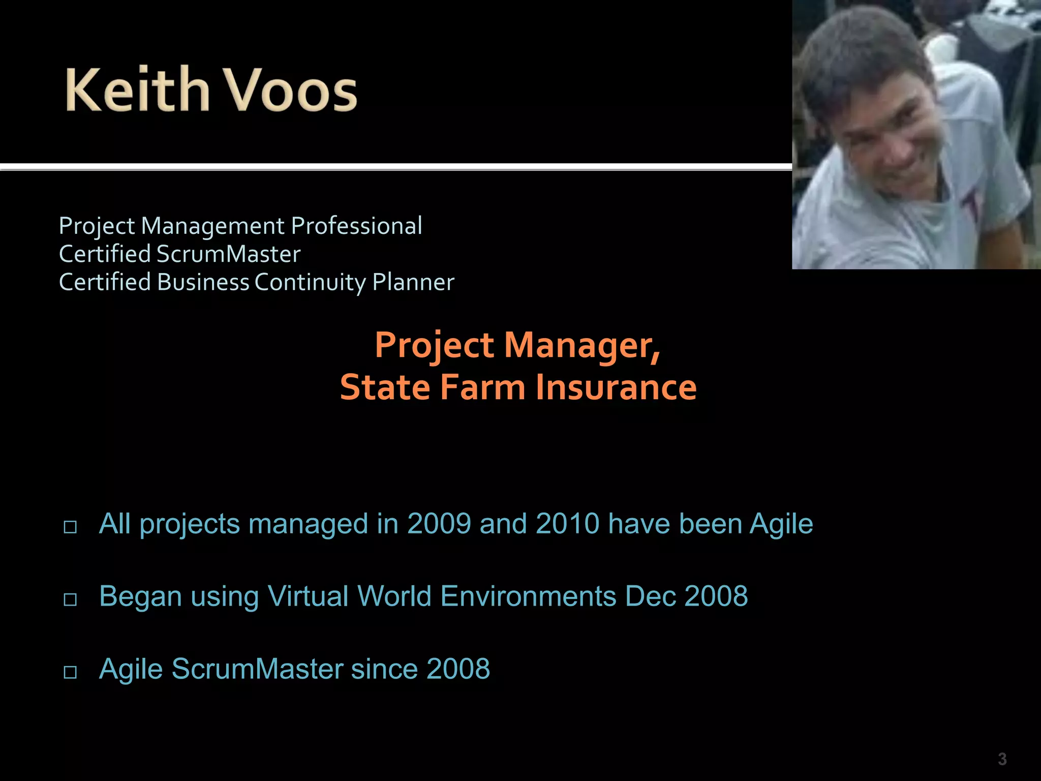 Project Management Professional
Certified ScrumMaster
Certified Business Continuity Planner

                            Project Manager,
                          State Farm Insurance


   All projects managed in 2009 and 2010 have been Agile

   Began using Virtual World Environments Dec 2008

   Agile ScrumMaster since 2008

                                                            3
 