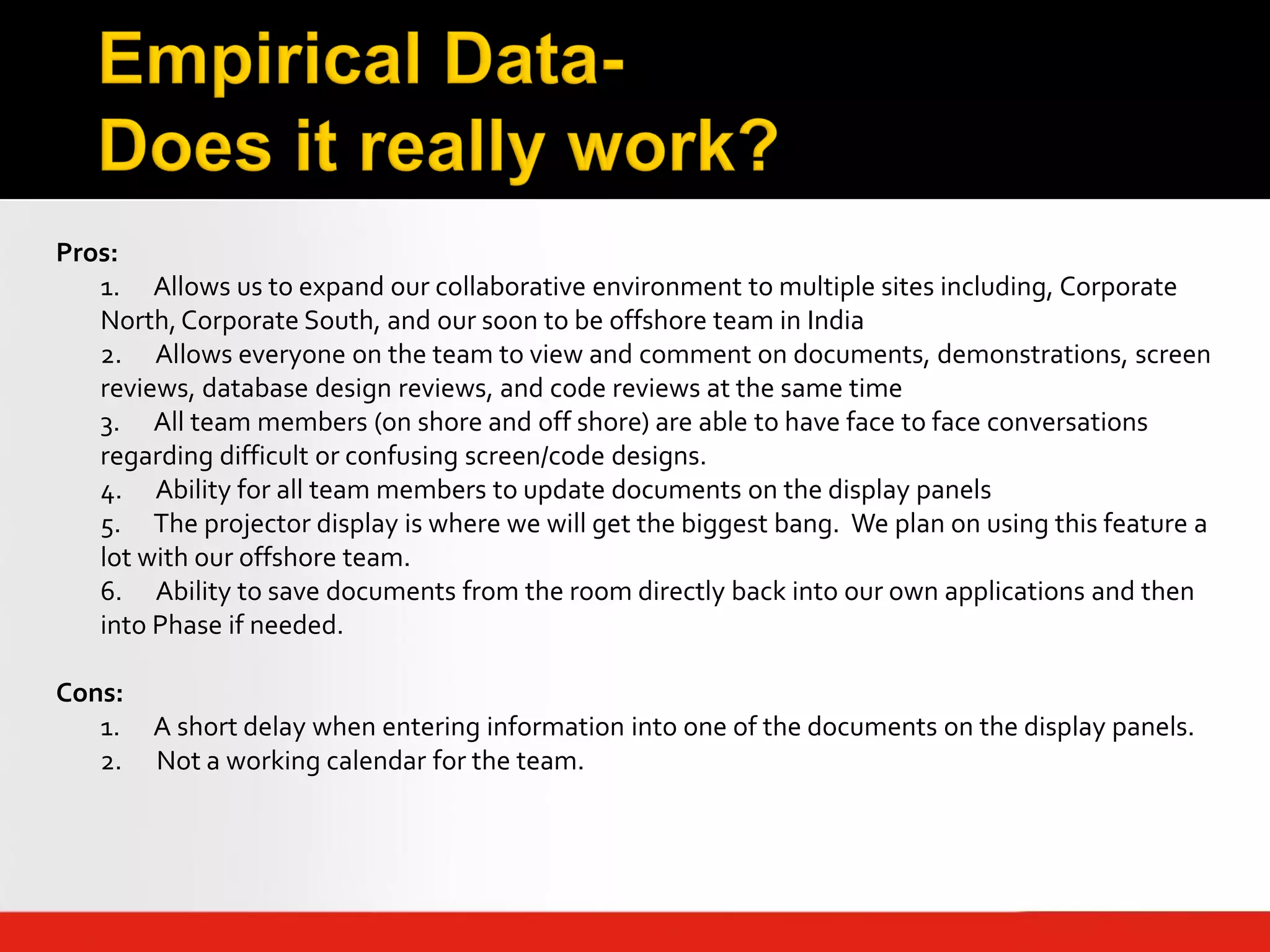 Pros:
   1. Allows us to expand our collaborative environment to multiple sites including, Corporate
   North, Corporate South, and our soon to be offshore team in India
   2. Allows everyone on the team to view and comment on documents, demonstrations, screen
   reviews, database design reviews, and code reviews at the same time
   3. All team members (on shore and off shore) are able to have face to face conversations
   regarding difficult or confusing screen/code designs.
   4. Ability for all team members to update documents on the display panels
   5. The projector display is where we will get the biggest bang. We plan on using this feature a
   lot with our offshore team.
   6. Ability to save documents from the room directly back into our own applications and then
   into Phase if needed.

Cons:
   1.   A short delay when entering information into one of the documents on the display panels.
   2.   Not a working calendar for the team.
 