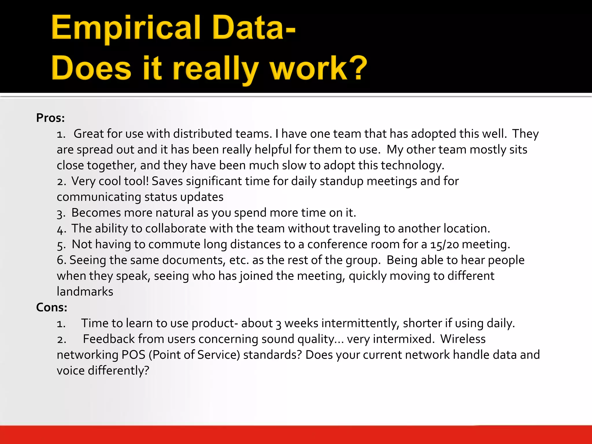 Pros:
   1. Great for use with distributed teams. I have one team that has adopted this well. They
   are spread out and it has been really helpful for them to use. My other team mostly sits
   close together, and they have been much slow to adopt this technology.
   2. Very cool tool! Saves significant time for daily standup meetings and for
   communicating status updates
   3. Becomes more natural as you spend more time on it.
   4. The ability to collaborate with the team without traveling to another location.
   5. Not having to commute long distances to a conference room for a 15/20 meeting.
   6. Seeing the same documents, etc. as the rest of the group. Being able to hear people
   when they speak, seeing who has joined the meeting, quickly moving to different
   landmarks
Cons:
   1. Time to learn to use product- about 3 weeks intermittently, shorter if using daily.
   2. Feedback from users concerning sound quality… very intermixed. Wireless
   networking POS (Point of Service) standards? Does your current network handle data and
   voice differently?
 