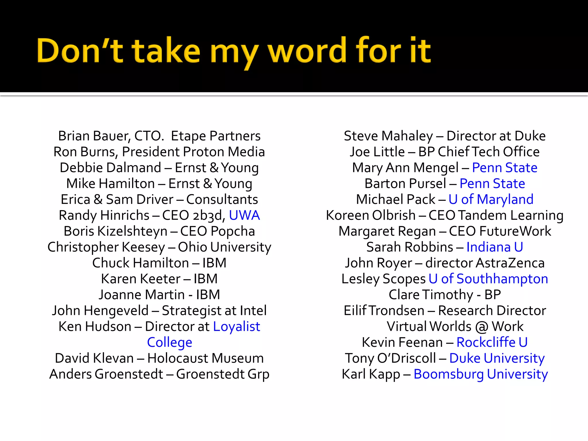 Brian Bauer, CTO. Etape Partners        Steve Mahaley – Director at Duke
 Ron Burns, President Proton Media          Joe Little – BP Chief Tech Office
  Debbie Dalmand – Ernst & Young            Mary Ann Mengel – Penn State
    Mike Hamilton – Ernst & Young              Barton Pursel – Penn State
   Erica & Sam Driver – Consultants          Michael Pack – U of Maryland
  Randy Hinrichs – CEO 2b3d, UWA        Koreen Olbrish – CEO Tandem Learning
   Boris Kizelshteyn – CEO Popcha         Margaret Regan – CEO FutureWork
Christopher Keesey – Ohio University           Sarah Robbins – Indiana U
        Chuck Hamilton – IBM               John Royer – director AstraZenca
          Karen Keeter – IBM              Lesley Scopes U of Southhampton
          Joanne Martin - IBM                      Clare Timothy - BP
 John Hengeveld – Strategist at Intel     Eilif Trondsen – Research Director
  Ken Hudson – Director at Loyalist                Virtual Worlds @ Work
                 College                      Kevin Feenan – Rockcliffe U
  David Klevan – Holocaust Museum          Tony O’Driscoll – Duke University
Anders Groenstedt – Groenstedt Grp        Karl Kapp – Boomsburg University
 