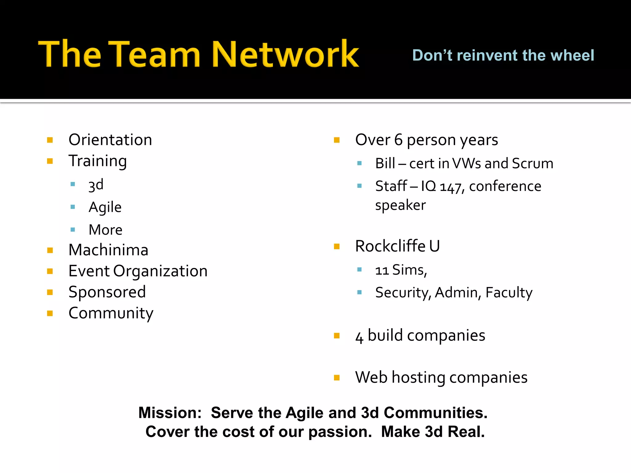 Don’t reinvent the wheel




   Orientation                           Over 6 person years
   Training                                Bill – cert in VWs and Scrum
     3d                                    Staff – IQ 147, conference
     Agile                                  speaker
     More
   Machinima                             Rockcliffe U
   Event Organization                      11 Sims,
   Sponsored                               Security, Admin, Faculty
   Community
                                          4 build companies

                                          Web hosting companies

              Mission: Serve the Agile and 3d Communities.
               Cover the cost of our passion. Make 3d Real.
 