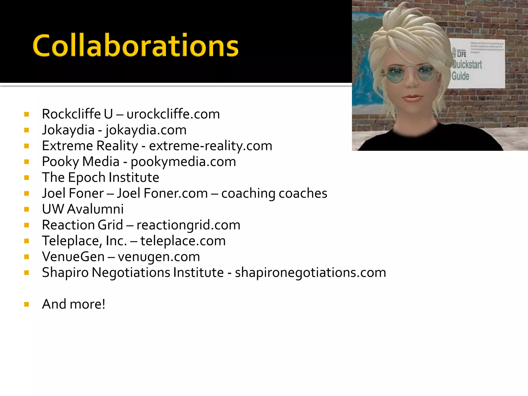    Rockcliffe U – urockcliffe.com
   Jokaydia - jokaydia.com
   Extreme Reality - extreme-reality.com
   Pooky Media - pookymedia.com
   The Epoch Institute
   Joel Foner – Joel Foner.com – coaching coaches
   UW Avalumni
   Reaction Grid – reactiongrid.com
   Teleplace, Inc. – teleplace.com
   VenueGen – venugen.com
   Shapiro Negotiations Institute - shapironegotiations.com

   And more!
 