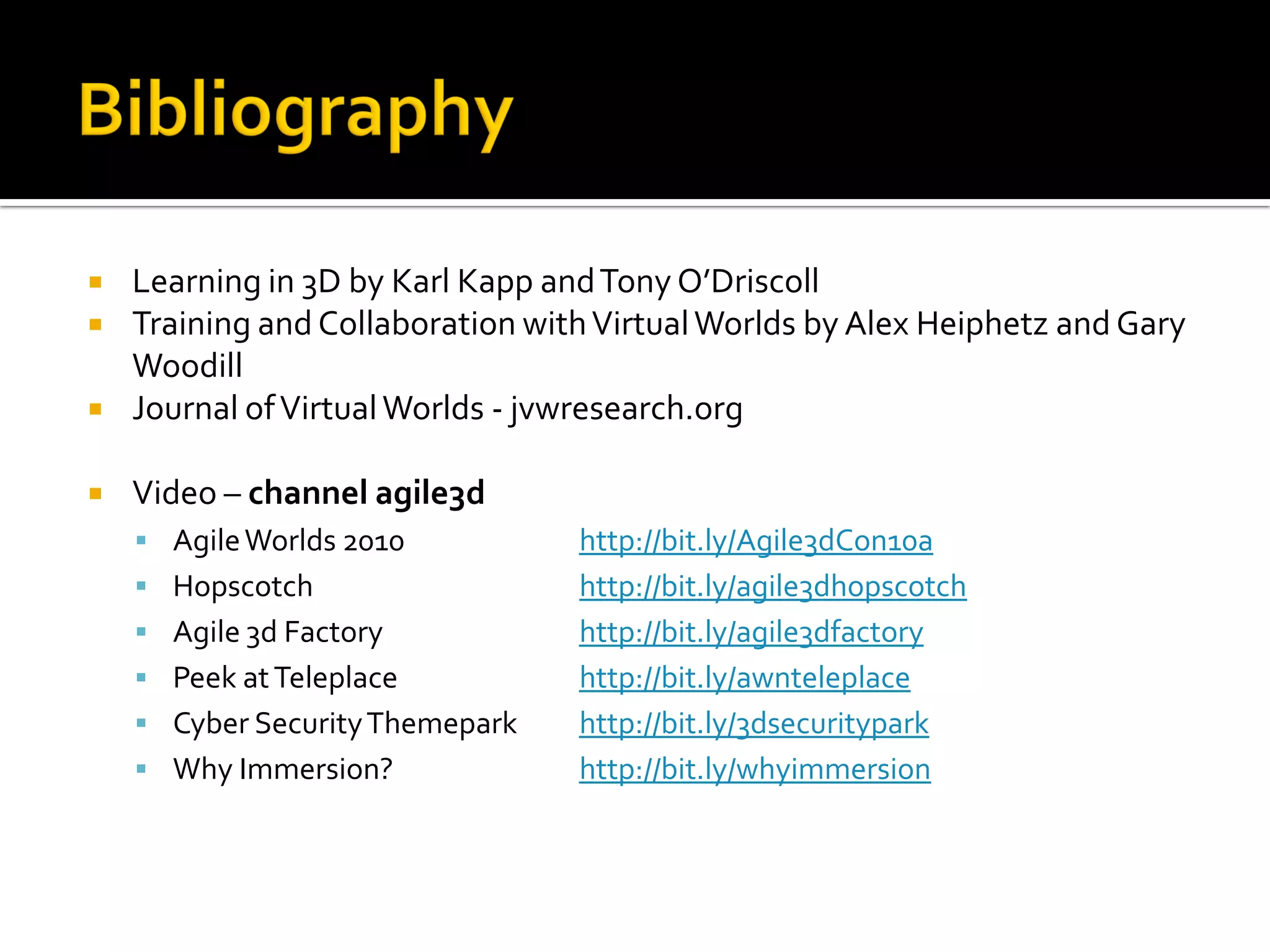    Learning in 3D by Karl Kapp and Tony O’Driscoll
   Training and Collaboration with Virtual Worlds by Alex Heiphetz and Gary
    Woodill
   Journal of Virtual Worlds - jvwresearch.org

   Video – channel agile3d
     Agile Worlds 2010           http://bit.ly/Agile3dCon10a
     Hopscotch                   http://bit.ly/agile3dhopscotch
     Agile 3d Factory            http://bit.ly/agile3dfactory
     Peek at Teleplace           http://bit.ly/awnteleplace
     Cyber Security Themepark    http://bit.ly/3dsecuritypark
     Why Immersion?              http://bit.ly/whyimmersion
 