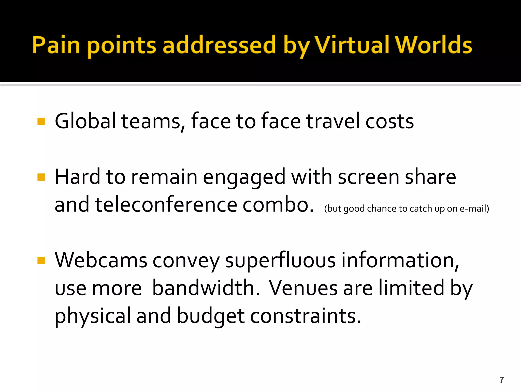    Global teams, face to face travel costs

   Hard to remain engaged with screen share
    and teleconference combo. (but good chance to catch up on e-mail)

   Webcams convey superfluous information,
    use more bandwidth. Venues are limited by
    physical and budget constraints.

                                                                        7
 