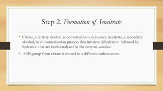 Step 2. Formation of Isocitrate
• Citrate, a tertiary alcohol, is converted into its isomer, isocitrate, a secondary
alcohol, in an isomerization process that involves dehydration followed by
hydration that are both catalysed by the enzyme aconitase.

• –OH group from citrate is moved to a different carbon atom.

 