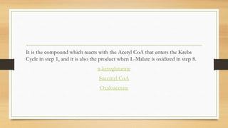 It is the compound which reacts with the Acetyl CoA that enters the Krebs
Cycle in step 1, and it is also the product when L-Malate is oxidized in step 8.

α-ketoglutarate
Succinyl CoA
Oxaloacetate

 