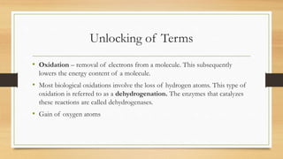 Unlocking of Terms
• Oxidation – removal of electrons from a molecule. This subsequently
lowers the energy content of a molecule.

• Most biological oxidations involve the loss of hydrogen atoms. This type of
oxidation is referred to as a dehydrogenation. The enzymes that catalyzes
these reactions are called dehydrogenases.

• Gain of oxygen atoms

 