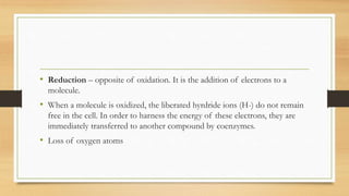 • Reduction – opposite of oxidation. It is the addition of electrons to a
molecule.

• When a molecule is oxidized, the liberated hyrdride ions (H-) do not remain
free in the cell. In order to harness the energy of these electrons, they are
immediately transferred to another compound by coenzymes.

• Loss of oxygen atoms

 