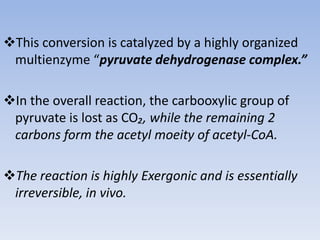 This conversion is catalyzed by a highly organized
multienzyme “pyruvate dehydrogenase complex.”
In the overall reaction, the carbooxylic group of
pyruvate is lost as CO₂, while the remaining 2
carbons form the acetyl moeity of acetyl-CoA.
The reaction is highly Exergonic and is essentially
irreversible, in vivo.
 