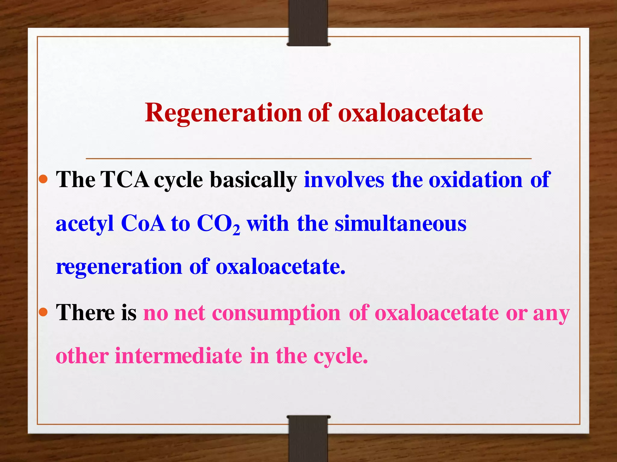 Regeneration of oxaloacetate
 The TCAcycle basically involves the oxidation of
acetyl CoA to CO2 with the simultaneous
regeneration of oxaloacetate.
 There is no net consumption of oxaloacetate or any
other intermediate in the cycle.
 