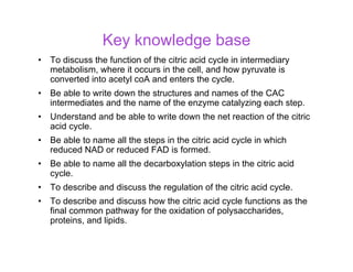 Key knowledge base
• To discuss the function of the citric acid cycle in intermediary
metabolism, where it occurs in the cell, and how pyruvate is
converted into acetyl coA and enters the cycle.
• Be able to write down the structures and names of the CAC
intermediates and the name of the enzyme catalyzing each step.
• Understand and be able to write down the net reaction of the citric
acid cycle.
• Be able to name all the steps in the citric acid cycle in which
reduced NAD or reduced FAD is formed.
• Be able to name all the decarboxylation steps in the citric acid
cycle.
• To describe and discuss the regulation of the citric acid cycle.
• To describe and discuss how the citric acid cycle functions as the
final common pathway for the oxidation of polysaccharides,
proteins, and lipids.
 