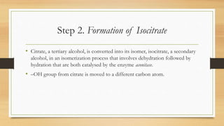 Step 2. Formation of Isocitrate
• Citrate, a tertiary alcohol, is converted into its isomer, isocitrate, a secondary
alcohol, in an isomerization process that involves dehydration followed by
hydration that are both catalysed by the enzyme aconitase.
• –OH group from citrate is moved to a different carbon atom.
 
