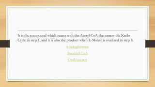 It is the compound which reacts with the Acetyl CoA that enters the Krebs
Cycle in step 1, and it is also the product when L-Malate is oxidized in step 8.
α-ketoglutarate
Succinyl CoA
Oxaloacetate
 