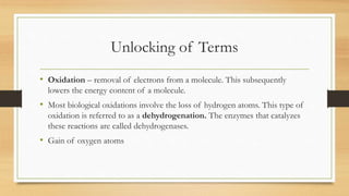 Unlocking of Terms
• Oxidation – removal of electrons from a molecule. This subsequently
lowers the energy content of a molecule.
• Most biological oxidations involve the loss of hydrogen atoms. This type of
oxidation is referred to as a dehydrogenation. The enzymes that catalyzes
these reactions are called dehydrogenases.
• Gain of oxygen atoms
 