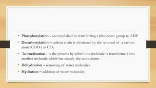 • Phosphorylation - accomplished by transferring a phosphate group to ADP
• Decarboxylation – carbon chain is shortened by the removal of a carbon
atom (COO-) as CO2
• Isomerization - is the process by which one molecule is transformed into
another molecule which has exactly the same atoms
• Dehydration – removing of water molecules
• Hydration – addition of water molecules
 