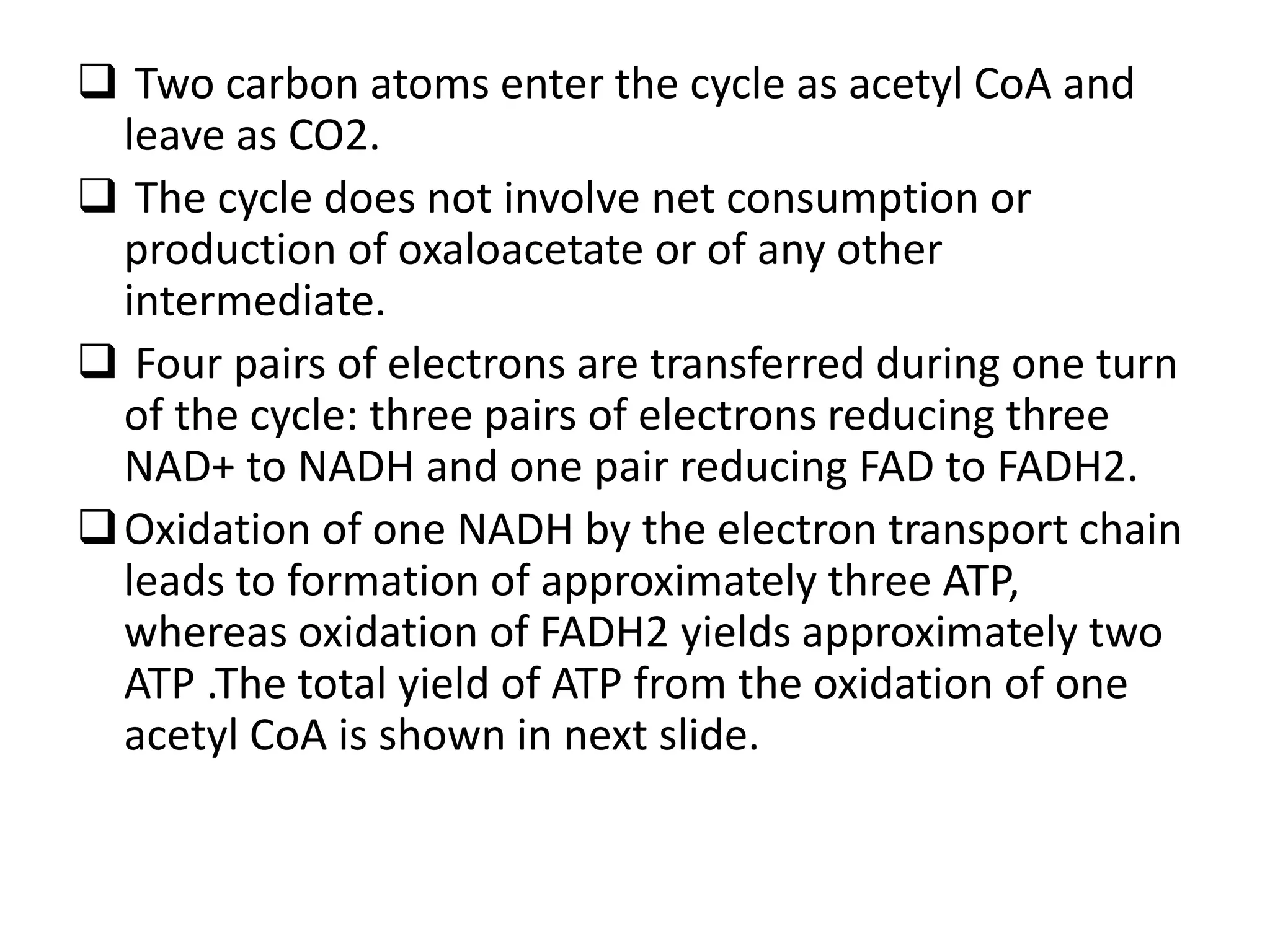  Two carbon atoms enter the cycle as acetyl CoA and
leave as CO2.
 The cycle does not involve net consumption or
production of oxaloacetate or of any other
intermediate.
 Four pairs of electrons are transferred during one turn
of the cycle: three pairs of electrons reducing three
NAD+ to NADH and one pair reducing FAD to FADH2.
Oxidation of one NADH by the electron transport chain
leads to formation of approximately three ATP,
whereas oxidation of FADH2 yields approximately two
ATP .The total yield of ATP from the oxidation of one
acetyl CoA is shown in next slide.
 