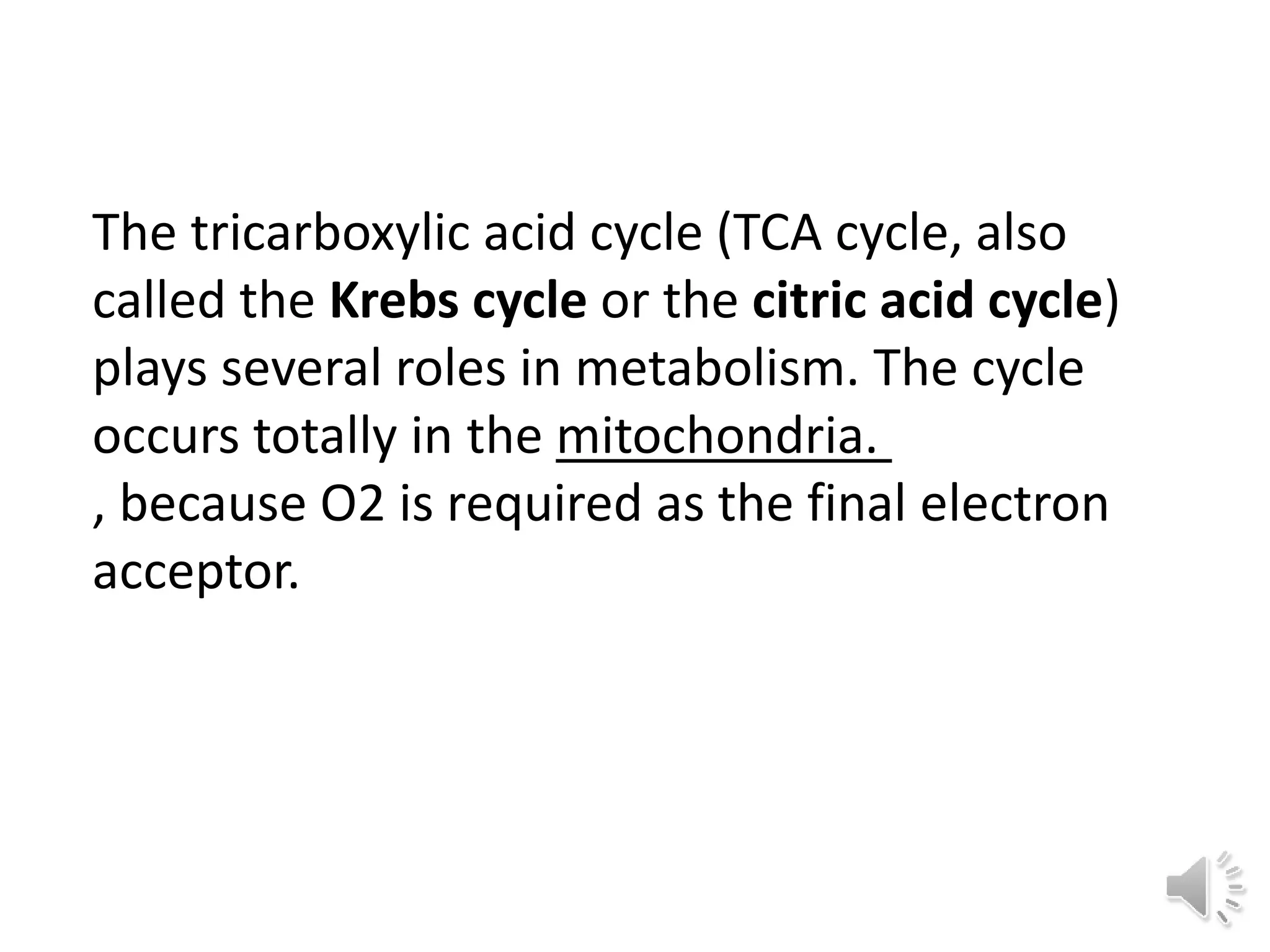 The tricarboxylic acid cycle (TCA cycle, also
called the Krebs cycle or the citric acid cycle)
plays several roles in metabolism. The cycle
occurs totally in the mitochondria.
, because O2 is required as the final electron
acceptor.
 