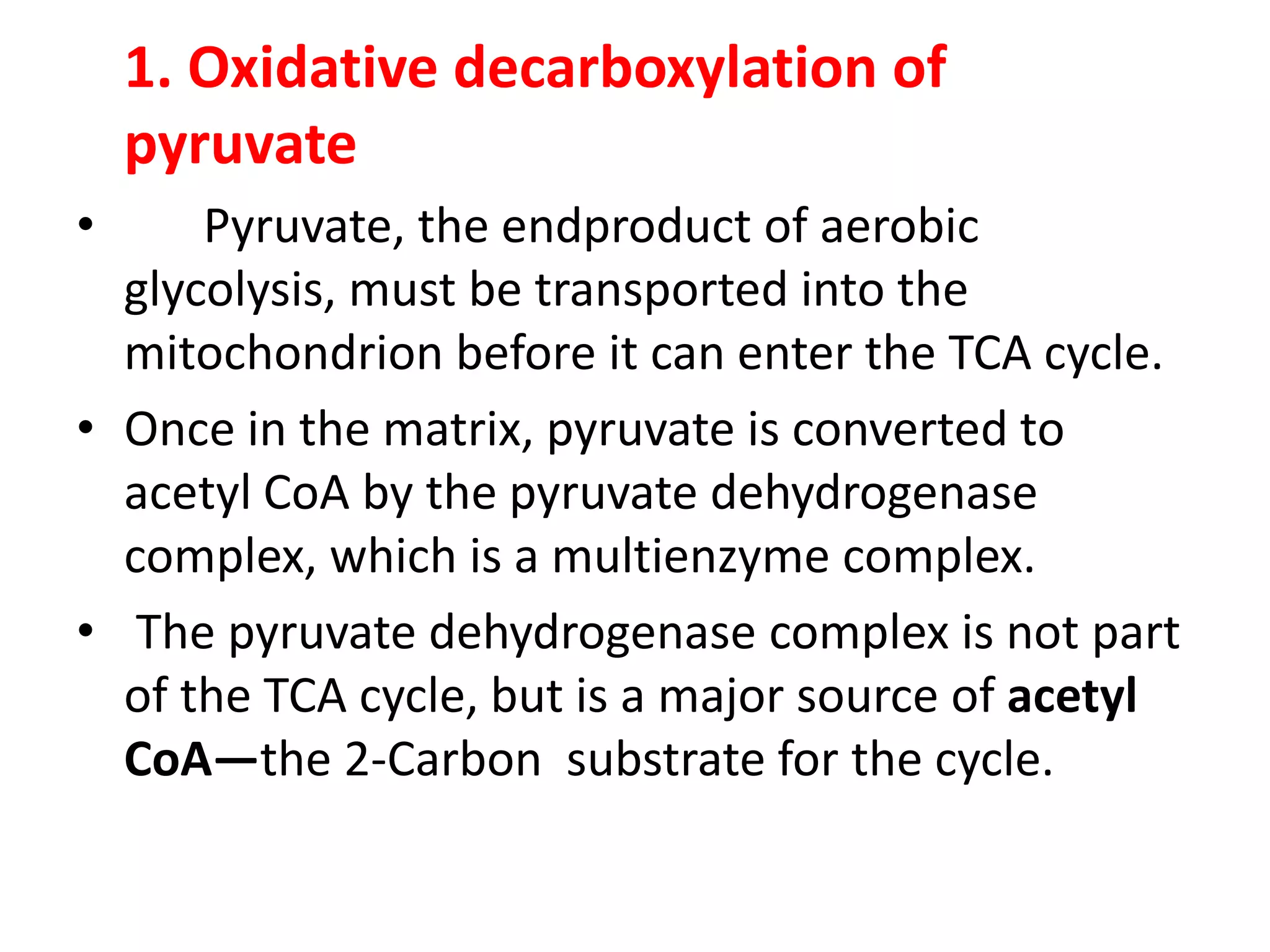 1. Oxidative decarboxylation of
pyruvate
• Pyruvate, the endproduct of aerobic
glycolysis, must be transported into the
mitochondrion before it can enter the TCA cycle.
• Once in the matrix, pyruvate is converted to
acetyl CoA by the pyruvate dehydrogenase
complex, which is a multienzyme complex.
• The pyruvate dehydrogenase complex is not part
of the TCA cycle, but is a major source of acetyl
CoA—the 2-Carbon substrate for the cycle.
 