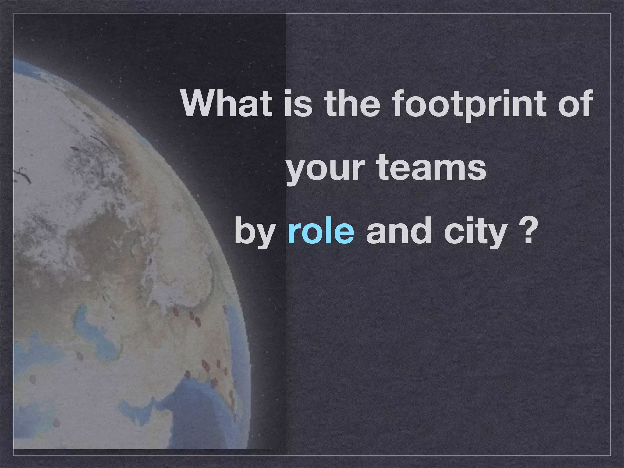 What is the footprint of 
your teams 
by role and city ? 
 