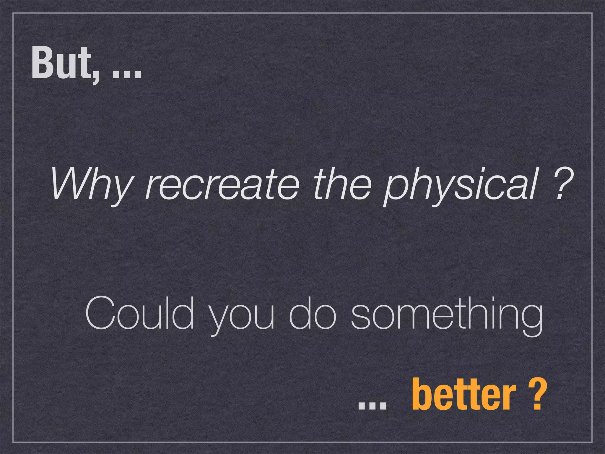 But, ... 
! Why recreate the physical ? 
! 
Could you do something 
... better ? 
 