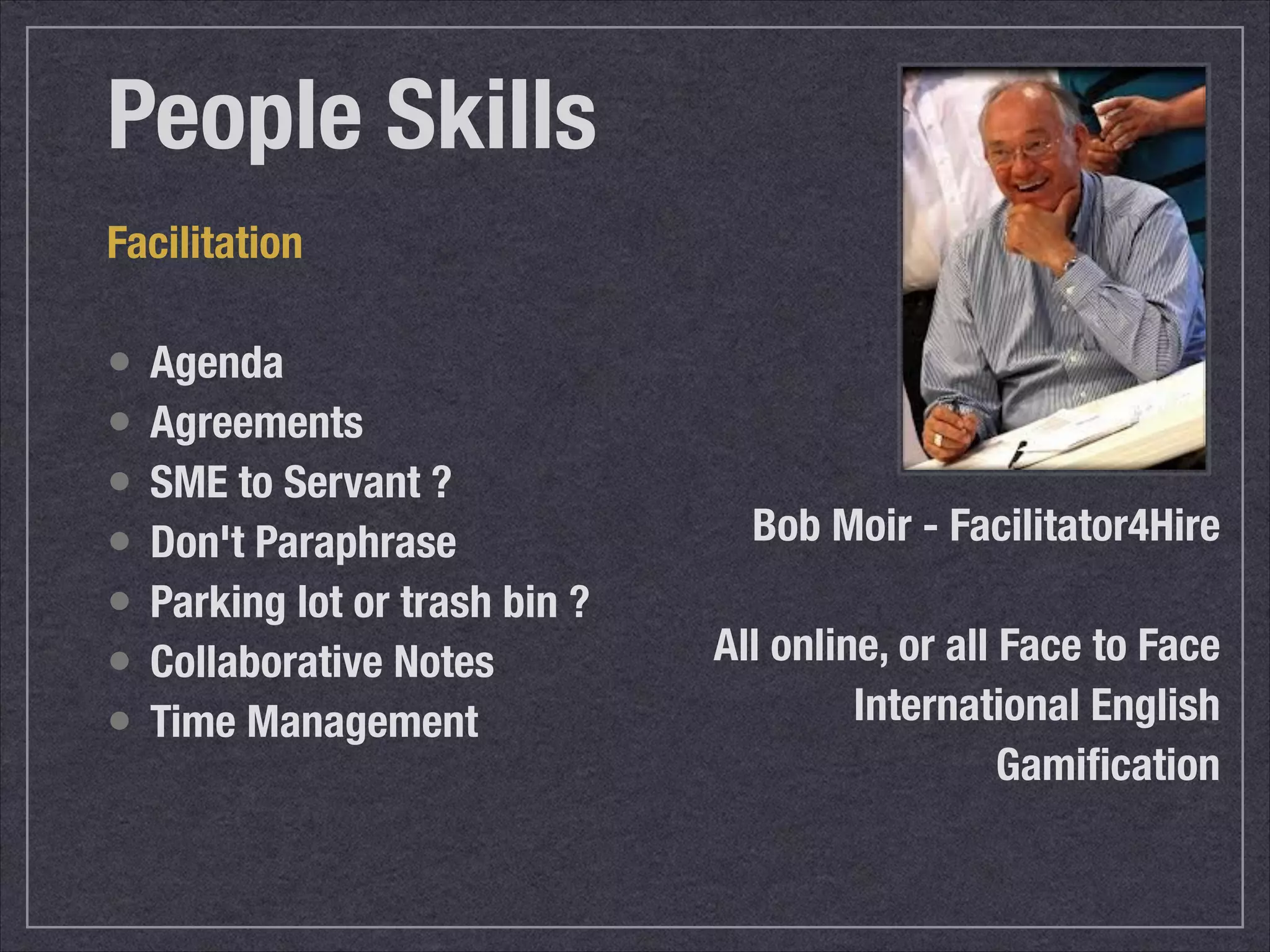 People Skills 
Facilitation 
• Agenda 
• Agreements 
• SME to Servant ? 
• Don't Paraphrase 
• Parking lot or trash bin ? 
• Collaborative Notes 
• Time Management 
Bob Moir - Facilitator4Hire 
! 
All online, or all Face to Face 
International English 
Gamification 
 