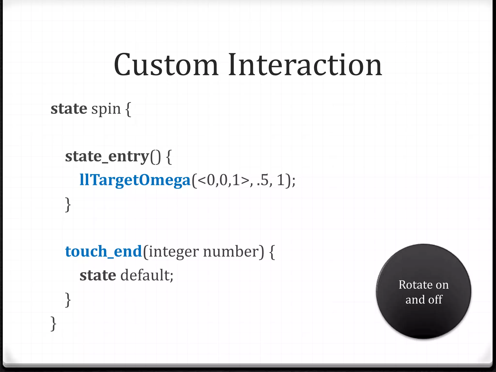 Custom Interaction
state spin {
state_entry() {
llTargetOmega(<0,0,1>, .5, 1);
}
touch_end(integer number) {
state default;
}
}
Rotate on
and off
 