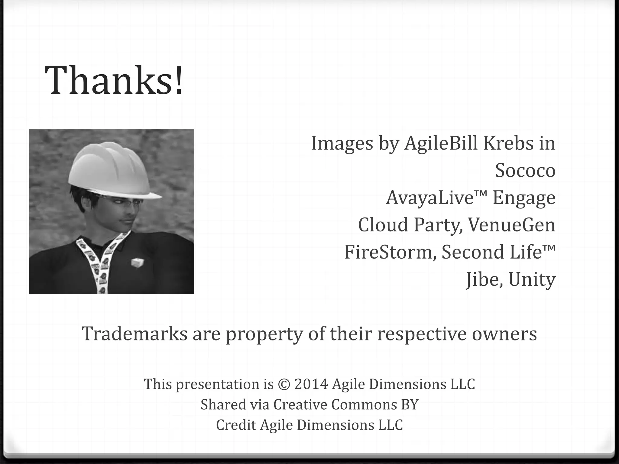 Thanks!
Images by AgileBill Krebs in
Sococo
AvayaLive™ Engage
Cloud Party, VenueGen
FireStorm, Second Life™
Jibe, Unity
Trademarks are property of their respective owners
This presentation is © 2014 Agile Dimensions LLC
Shared via Creative Commons BY
Credit Agile Dimensions LLC
 