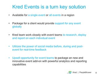 During The Event
Gamiﬁcation and Socialization


Showcase key inﬂuencers talking about the event in real time

Offer prizes and rewards to people at the top of the board

Allow other delegates to discover who they know and make new
connections at the event

Global promotion of the event in social media

Capture real-time feedback and spot problems early 




                                                                8
 