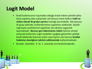 Logit Model
• Kredi kullanıcısının taşımakta olduğu kredi riskine yönelik daha
önce yapılmış olan çalışmalar söz konusu hane halkını riskli ve
risksiz olarak iki gruba ayırma mantığı içersindedir. Söz konusu
iki grup seklinde sınıflandırmanın yapılması nedeniyle lojistik
regresyon analizlerinin yapılması son derece uygunluk
taşımaktadır. Borcun geri ödenmeme riskini tahmin etmek
amacıyla kullanılan Logit modelleri aşağıda gösterilen şekilde
kredi talebinde bulunan şirket veya kişinin söz konusu krediyi
haketme olasılığının tahmin edilmesinde kullanılmaktadır.
• Burada olasılıklar 0 ile 1 arasında sınırlandırılmışlardır.
 