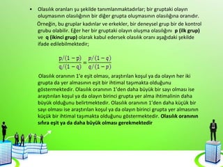 • Olasılık oranları şu şekilde tanımlanmaktadırlar; bir gruptaki olayın
oluşmasının olasılığının bir diğer grupta oluşmasının olasılığına oranıdır.
Örneğin, bu gruplar kadınlar ve erkekler, bir deneysel grup bir de kontrol
grubu olabilir. Eğer her bir gruptaki olayın oluşma olasılığını p (ilk grup)
ve q (ikinci grup) olarak kabul edersek olasılık oranı aşağıdaki şekilde
ifade edilebilmektedir;
Olasılık oranının 1’e eşit olması, araştırılan koşul ya da olayın her iki
grupta da yer almasının eşit bir ihtimal taşımakta olduğunu
göstermektedir. Olasılık oranının 1’den daha büyük bir sayı olması ise
araştırılan koşul ya da olayın birinci grupta yer alma ihtimalinin daha
büyük olduğunu belirtmektedir. Olasılık oranının 1’den daha küçük bir
sayı olması ise araştırılan koşul ya da olayın birinci grupta yer almasının
küçük bir ihtimal taşımakta olduğunu göstermektedir. Olasılık oranının
sıfıra eşit ya da daha büyük olması gerekmektedir
 