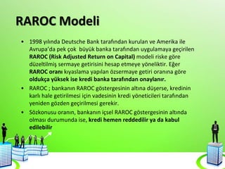 RAROC Modeli
• 1998 yılında Deutsche Bank tarafından kurulan ve Amerika ile
Avrupa’da pek çok büyük banka tarafından uygulamaya geçirilen
RAROC (Risk Adjusted Return on Capital) modeli riske göre
düzeltilmiş sermaye getirisini hesap etmeye yöneliktir. Eğer
RAROC oranı kıyaslama yapılan özsermaye getiri oranına göre
oldukça yüksek ise kredi banka tarafından onaylanır.
• RAROC ; bankanın RAROC göstergesinin altına düşerse, kredinin
karlı hale getirilmesi için vadesinin kredi yöneticileri tarafından
yeniden gözden geçirilmesi gerekir.
• Sözkonusu oranın, bankanın içsel RAROC göstergesinin altında
olması durumunda ise, kredi hemen reddedilir ya da kabul
edilebilir
 