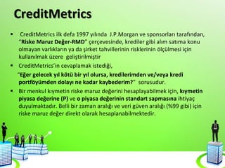 CreditMetrics
 CreditMetrics ilk defa 1997 yılında J.P.Morgan ve sponsorları tarafından,
“Riske Maruz Değer-RMD” çerçevesinde, krediler gibi alım satıma konu
olmayan varlıkların ya da şirket tahvillerinin risklerinin ölçülmesi için
kullanılmak üzere geliştirilmiştir
 CreditMetrics’in cevaplamak istediği,
“Eğer gelecek yıl kötü bir yıl olursa, kredilerimden ve/veya kredi
portföyümden dolayı ne kadar kaybederim?” sorusudur.
 Bir menkul kıymetin riske maruz değerini hesaplayabilmek için, kıymetin
piyasa değerine (P) ve o piyasa değerinin standart sapmasına ihtiyaç
duyulmaktadır. Belli bir zaman aralığı ve veri güven aralığı (%99 gibi) için
riske maruz değer direkt olarak hesaplanabilmektedir.
 