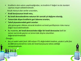 • Kredilerin alım-satımı yapılmadığından, ne kredinin P değeri ne de standart
sapması tespit edilebilmektedir.
Ancak mevcut olan veriler arasından,
 Kredi borçlusunun kredi notu,
 Bu kredi derecelendirme notunun bir sonraki yıl değişme olasılığı,
 Temerrüde düşen kredilerin geri ödenme oranları,
 Tahvil piyasalarındaki getiri oranları
gibi göstergeler dikkate alınarak kredinin ve kredi portföyünün riske maruz
değeri bulunabilmektedir.
 Bu modelde, bir kredi derecesinden diğer bir kredi derecesine belli bir
zaman içerisinde geçme ve temerrüde düşme olasılıkları
değerlendirilmektedir
Örneğin ;
• beş yıl vadeli sabit faizli 100 milyon YTL değerindeki kredinin, yüzde 6 yıllık faiz
ile BBB derecelendirme notlu bir kredi borçlusuna tahsis edildiği
varsayılmaktadır.
 