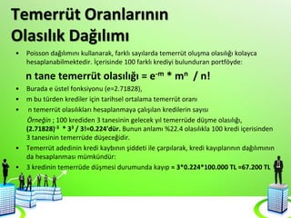 Temerrüt Oranlarının
Olasılık Dağılımı
• Poisson dağılımını kullanarak, farklı sayılarda temerrüt oluşma olasılığı kolayca
hesaplanabilmektedir. İçerisinde 100 farklı krediyi bulunduran portföyde:
n tane temerrüt olasılığı = e-m * mn / n!
• Burada e üstel fonksiyonu (e=2.71828),
• m bu türden krediler için tarihsel ortalama temerrüt oranı
• n temerrüt olasılıkları hesaplanmaya çalışılan kredilerin sayısı
Örneğin ; 100 krediden 3 tanesinin gelecek yıl temerrüde düşme olasılığı,
(2.71828)-3 * 33 / 3!=0.224'dür. Bunun anlamı %22.4 olasılıkla 100 kredi içerisinden
3 tanesinin temerrüde düşeceğidir.
• Temerrüt adedinin kredi kaybının şiddeti ile çarpılarak, kredi kayıplarının dağılımının
da hesaplanması mümkündür:
• 3 kredinin temerrüde düşmesi durumunda kayıp = 3*0.224*100.000 TL =67.200 TL
 