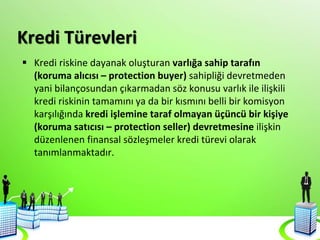 Kredi Türevleri
 Kredi riskine dayanak oluşturan varlığa sahip tarafın
(koruma alıcısı – protection buyer) sahipliği devretmeden
yani bilançosundan çıkarmadan söz konusu varlık ile ilişkili
kredi riskinin tamamını ya da bir kısmını belli bir komisyon
karşılığında kredi işlemine taraf olmayan üçüncü bir kişiye
(koruma satıcısı – protection seller) devretmesine ilişkin
düzenlenen finansal sözleşmeler kredi türevi olarak
tanımlanmaktadır.
 