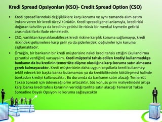 Kredi Spread Opsiyonları (KSO)- Credit Spread Option (CSO)
• Kredi spread’larındaki değişikliklere karşı koruma ve aynı zamanda alım-satım
imkanı veren bir kredi türevi türüdür. Kredi spreadi genel anlamıyla, kredi riski
doğuran tahvilin ya da kredinin getirisi ile risksiz bir menkul kıymetin getirisi
arasındaki farkı ifade etmektedir.
• CSO, varlıktan kaynaklanabilecek kredi riskine karşılık koruma sağlamayıp, kredi
riskindeki gelişmelere karşı gelir ya da giderlerdeki değişimler için koruma
sağlamaktadır.
• Örneğin, bir bankanın bir kredi müşterisine nakdi kredi tahsis ettiğini (kullandırma
garantisi verdiğini) varsayalım. Kredi müşterisi tahsis edilen krediyi kullanmadıkça
bankanın da bu kredinin temerrüte düşme olasılığına karşı koruma satın almasına
gerek kalmayacaktır. Kredi müşterisinin daha uygun koşullarla kredi kullanmayı
teklif edecek bir başka banka bulamaması ya da kredibilitesinin kötüleşmesi halinde
bankadan krediyi kullanacaktır. Bu durumda da bankanın satın alacağı Temerrüt
Takası Spreadi için ödeyeceği prim artacaktır. Söz konusu prim maliyetindeki artışa
karşı banka kredi tahsis kararının verildiği tarihte satın alacağı Temerrüt Takası
Spreadine Dayalı Opsiyon ile koruma sağlayacaktır
 
