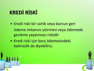 KREDİ RİSKİ
• Kredi riski bir varlık veya borcun geri
ödeme imkanını yitirmesi veya ödemede
gecikme yaşanması riskidir
• Kredi riski için borç ödemesindeki
belirsizlik de diyebiliriz.
 