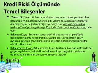 Kredi Riski Ölçümünde
Temel Bileşenler
• Temerrüt: Temerrüt, banka tarafından borçlunun banka grubuna olan
borcunu rehnin paraya çevrilmesi gibi yollara başvurmaksızın tümüyle
ödemeyeceğini değerlendirdiği veya borçlunun yükümlülüklerinden
herhangi birini yerine getirmeyi 90 günden fazla geciktirdiği durumu ifade
eder.
 Beklenen Kayıp: Beklenen kayıp, kredi riskine maruz bir portföyde
beklenen ortalama kayıp oranıdır. Kayıp değeri, kredilerden dolayı
ayrılması gereken genel karşılıkların hesaplanmasında temel bir kriter
olarak dikkate alınır
 Beklenmeyen Kayıp: Beklenmeyen kayıp, beklenen kayıpların ötesinde de
gerçekleşebilecek, belirsizlik ve beklenen kayıp değerinin ortalaması
etrafındaki dağılımdan dolayı oluşabilecek kayıptır
 