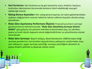 • Geri Kurtarma: Geri kurtarma ya da geri kazanılma oranı, kredinin, borçlusu
tarafından ödenmemesi durumunda bankanın tahsil edebileceği veya geri
alabileceği tutardır
• Rating Derece Kaymaları: Her rating derece kayması, bir takım gözlemlenebilen
açıklayıcı değişkenlerin oransal risklerinin tahmin edilmesi koşulları altında ortaya
çıkmaktadır.
• Riske Göre Ayarlanmış Performans Ölçümü: Finansal kurumların sermaye
gereksinimlerinin belirlenmesinde, “Riske Göre Düzeltilmiş Sermaye Getirisi-
RAROC” gibi gelişmiş risk yönetimi teknikleri kullanılmakta olup, bu teknikler,
piyasa ve kredi riskinin kapsamlı olarak değerlendirilmesi ve yönetilmesine olanak
tanımaktadır
• Riske Göre Sermaye: Basel II Uzlaşısı, Basel Komitesinin 1988’de kabul ettiği
sermaye gereklerinin risk temeline dayandırılması yaklaşımını sürdürmekte olup;
yeni yaklaşımın, asgari sermaye yeterliliği, sermaye yeterliliğinin denetimi ve
piyasa disiplini şeklinde üç dayanak noktası vardır.
 